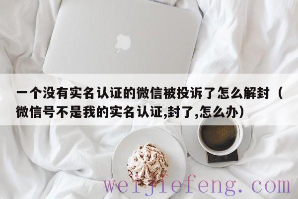 一个没有实名认证的微信被投诉了怎么解封（微信号不是我的实名认证,封了,怎么办）