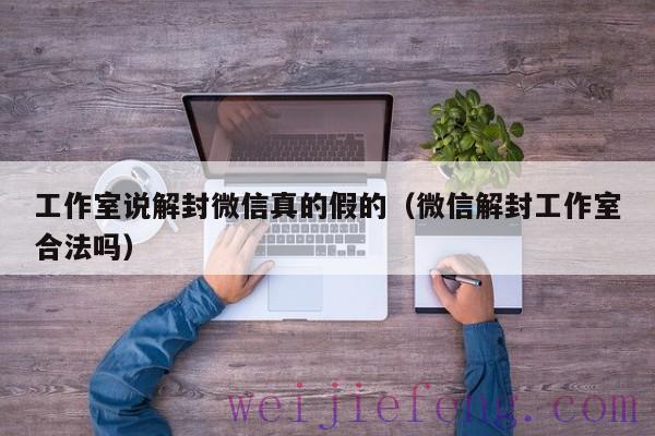 工作室说解封微信真的假的（微信解封工作室合法吗）