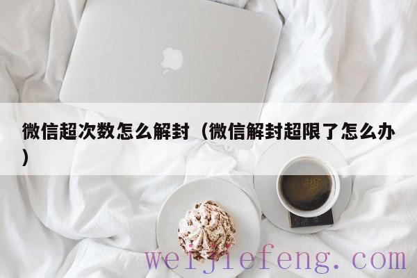 微信超次数怎么解封（微信解封超限了怎么办）