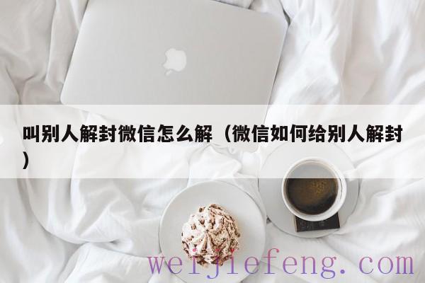 叫别人解封微信怎么解（微信如何给别人解封）