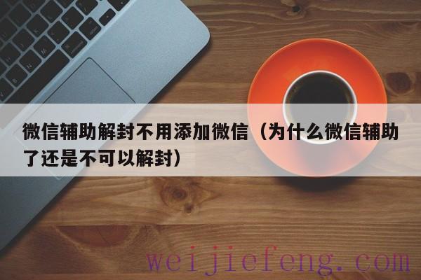 微信辅助解封不用添加微信（为什么微信辅助了还是不可以解封）