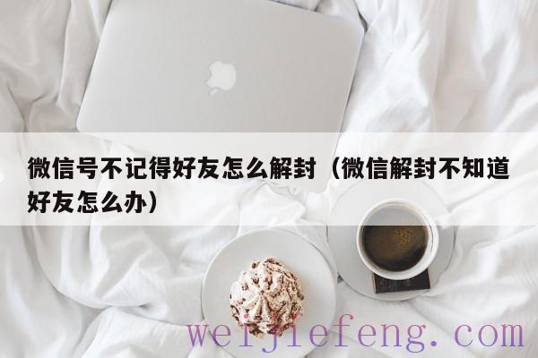 微信号不记得好友怎么解封（微信解封不知道好友怎么办）