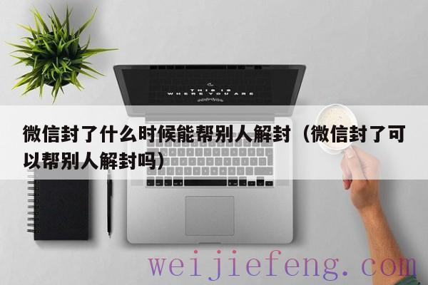 微信封了什么时候能帮别人解封（微信封了可以帮别人解封吗）