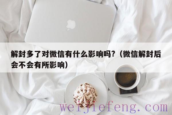 解封多了对微信有什么影响吗?（微信解封后会不会有所影响）