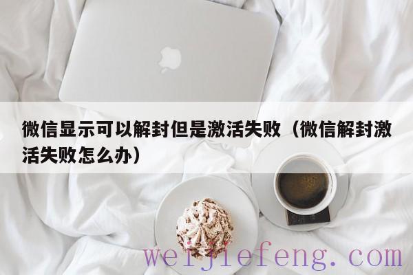 微信显示可以解封但是激活失败（微信解封激活失败怎么办）