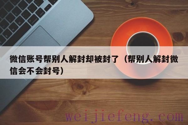 微信账号帮别人解封却被封了（帮别人解封微信会不会封号）