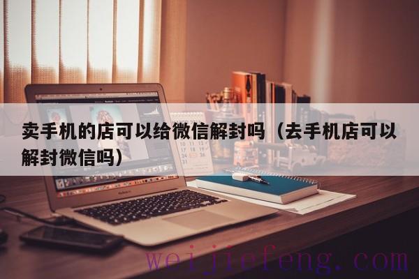 卖手机的店可以给微信解封吗（去手机店可以解封微信吗）