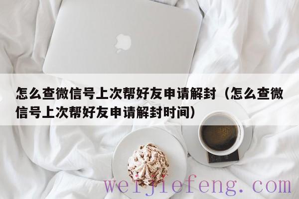 怎么查微信号上次帮好友申请解封（怎么查微信号上次帮好友申请解封时间）