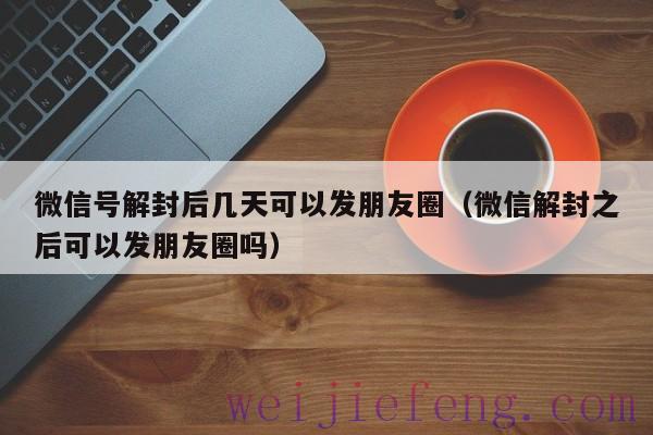 微信号解封后几天可以发朋友圈（微信解封之后可以发朋友圈吗）