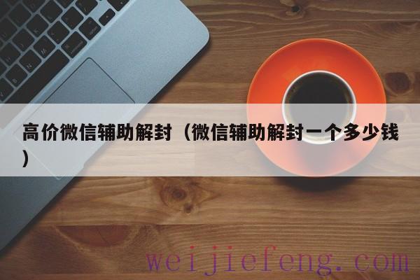 高价微信辅助解封（微信辅助解封一个多少钱）