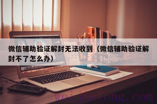 微信辅助验证解封无法收到（微信辅助验证解封不了怎么办）