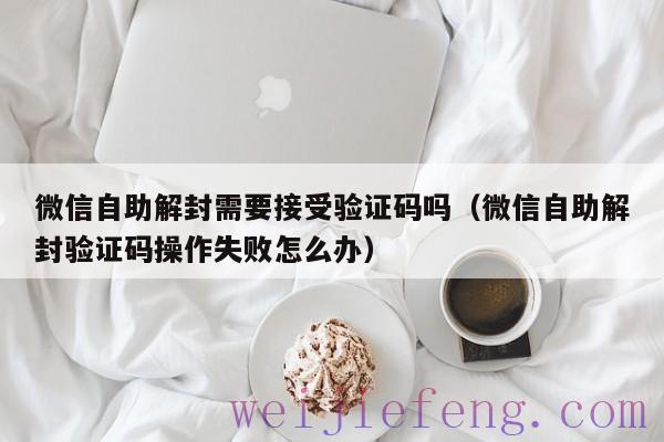 微信自助解封需要接受验证码吗（微信自助解封验证码操作失败怎么办）