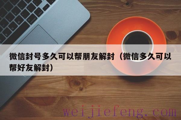 微信封号多久可以帮朋友解封（微信多久可以帮好友解封）