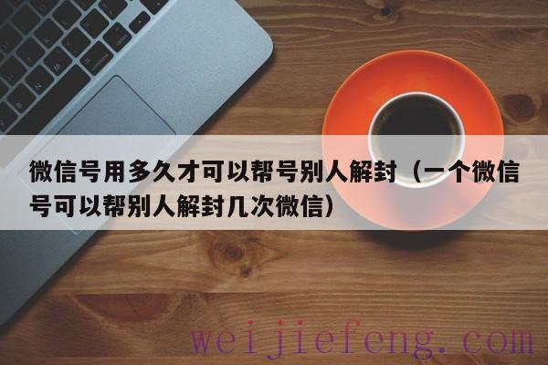 微信号用多久才可以帮号别人解封（一个微信号可以帮别人解封几次微信）