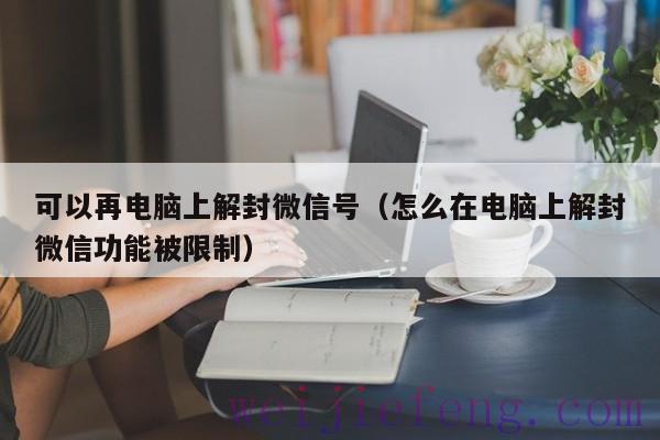 可以再电脑上解封微信号（怎么在电脑上解封微信功能被限制）