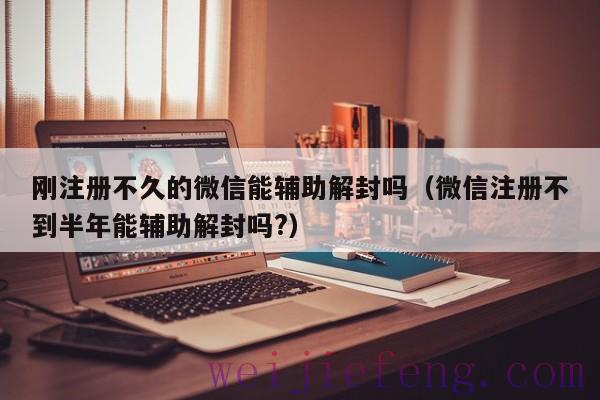 刚注册不久的微信能辅助解封吗（微信注册不到半年能辅助解封吗?）