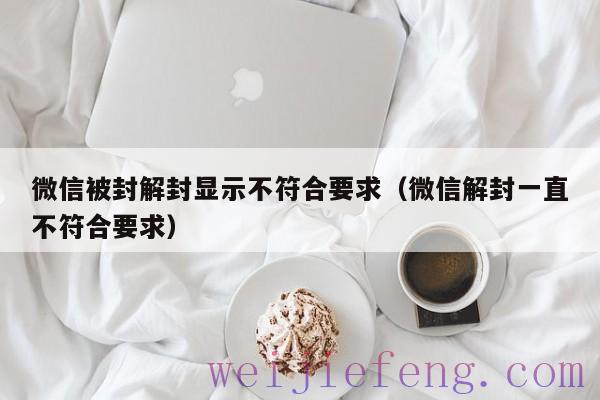 微信被封解封显示不符合要求（微信解封一直不符合要求）