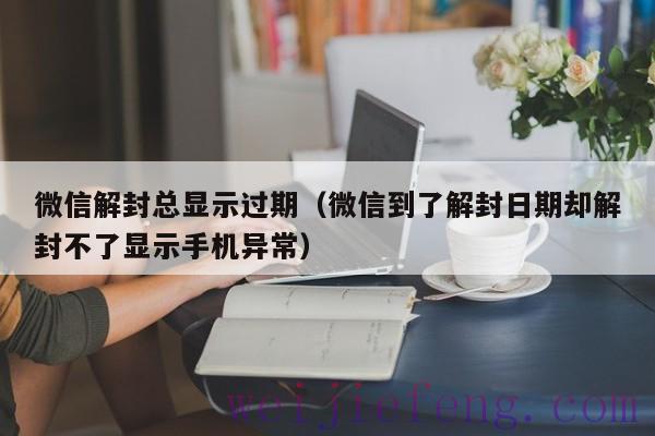 微信解封总显示过期（微信到了解封日期却解封不了显示手机异常）