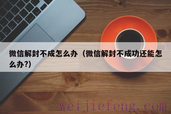 微信解封不成怎么办（微信解封不成功还能怎么办?）