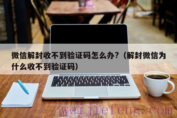 微信解封收不到验证码怎么办?（解封微信为什么收不到验证码）