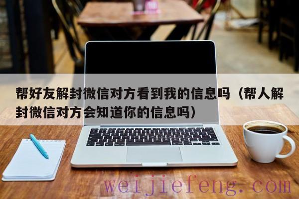 帮好友解封微信对方看到我的信息吗（帮人解封微信对方会知道你的信息吗）