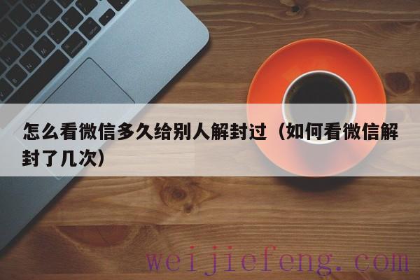 怎么看微信多久给别人解封过（如何看微信解封了几次）