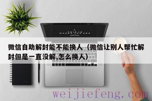 微信自助解封能不能换人（微信让别人帮忙解封但是一直没解,怎么换人）