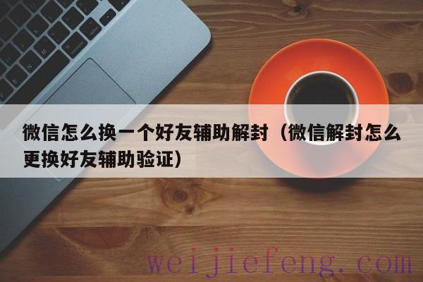 微信怎么换一个好友辅助解封（微信解封怎么更换好友辅助验证）