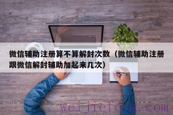 微信辅助注册算不算解封次数（微信辅助注册跟微信解封辅助加起来几次）