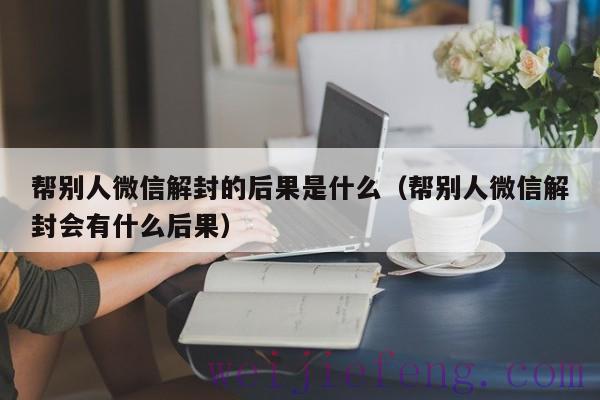 帮别人微信解封的后果是什么（帮别人微信解封会有什么后果）