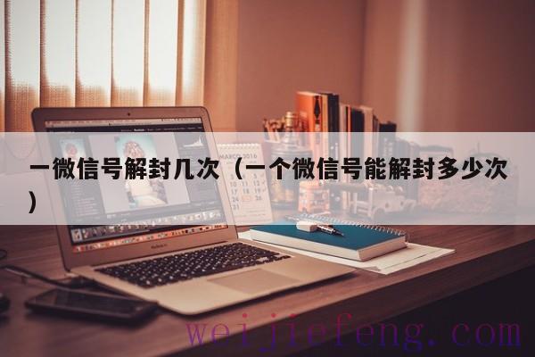 一微信号解封几次（一个微信号能解封多少次）