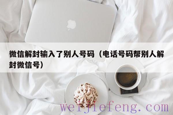 微信解封输入了别人号码（电话号码帮别人解封微信号）