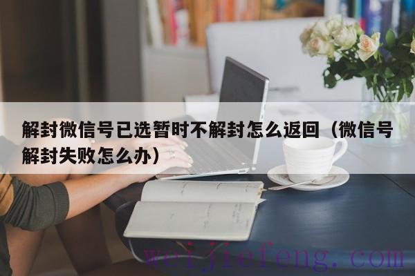 解封微信号已选暂时不解封怎么返回（微信号解封失败怎么办）