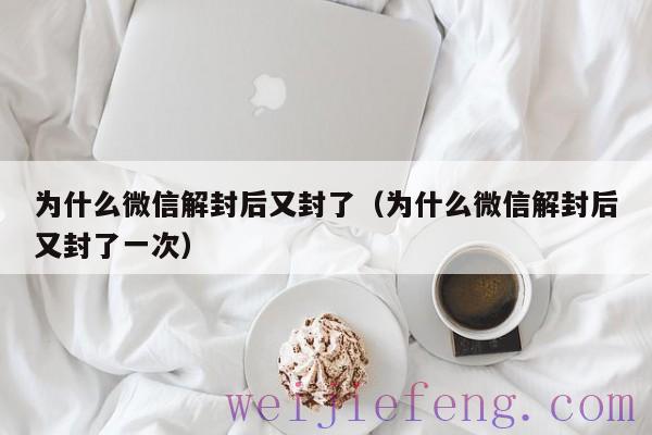 为什么微信解封后又封了（为什么微信解封后又封了一次）