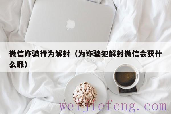 微信诈骗行为解封（为诈骗犯解封微信会获什么罪）