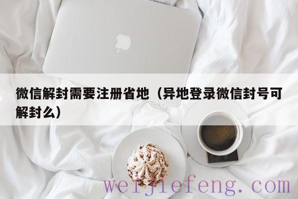 微信解封需要注册省地（异地登录微信封号可解封么）