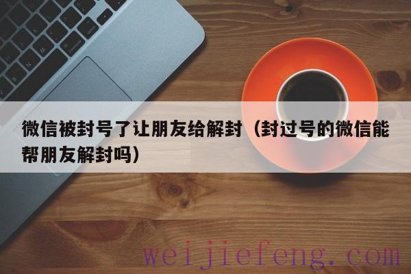 微信被封号了让朋友给解封（封过号的微信能帮朋友解封吗）