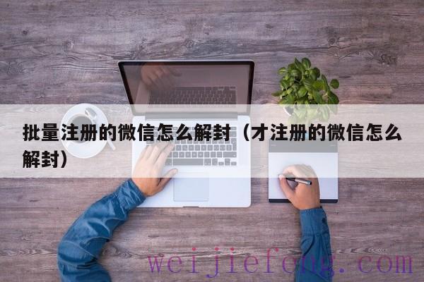 批量注册的微信怎么解封（才注册的微信怎么解封）