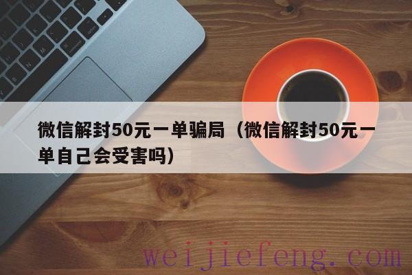 微信解封50元一单骗局（微信解封50元一单自己会受害吗）