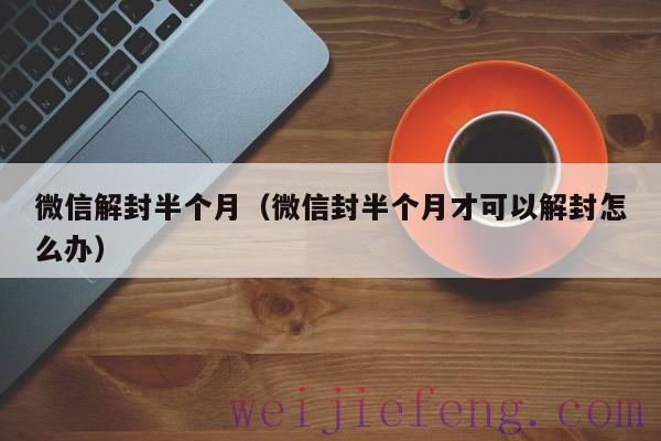 微信解封半个月（微信封半个月才可以解封怎么办）