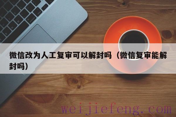 微信改为人工复审可以解封吗（微信复审能解封吗）