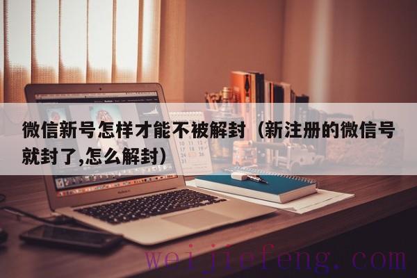 微信新号怎样才能不被解封（新注册的微信号就封了,怎么解封）