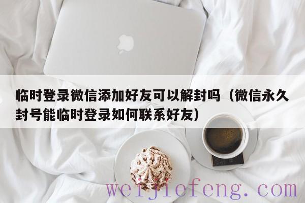 临时登录微信添加好友可以解封吗（微信永久封号能临时登录如何联系好友）