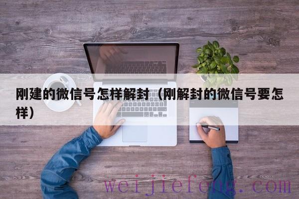 刚建的微信号怎样解封（刚解封的微信号要怎样）