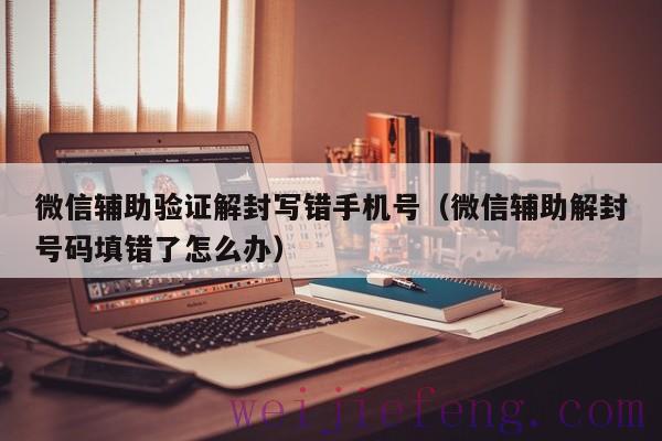 微信辅助验证解封写错手机号（微信辅助解封号码填错了怎么办）