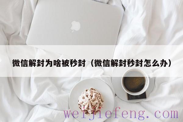 微信解封为啥被秒封（微信解封秒封怎么办）