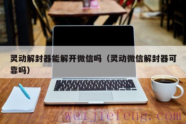 灵动解封器能解开微信吗（灵动微信解封器可靠吗）