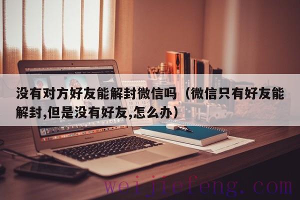 没有对方好友能解封微信吗（微信只有好友能解封,但是没有好友,怎么办）