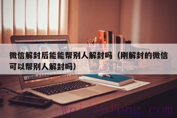 微信解封后能能帮别人解封吗（刚解封的微信可以帮别人解封吗）