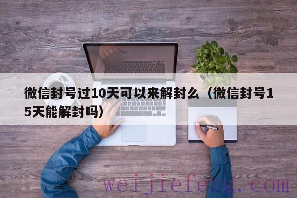 微信封号过10天可以来解封么（微信封号15天能解封吗）